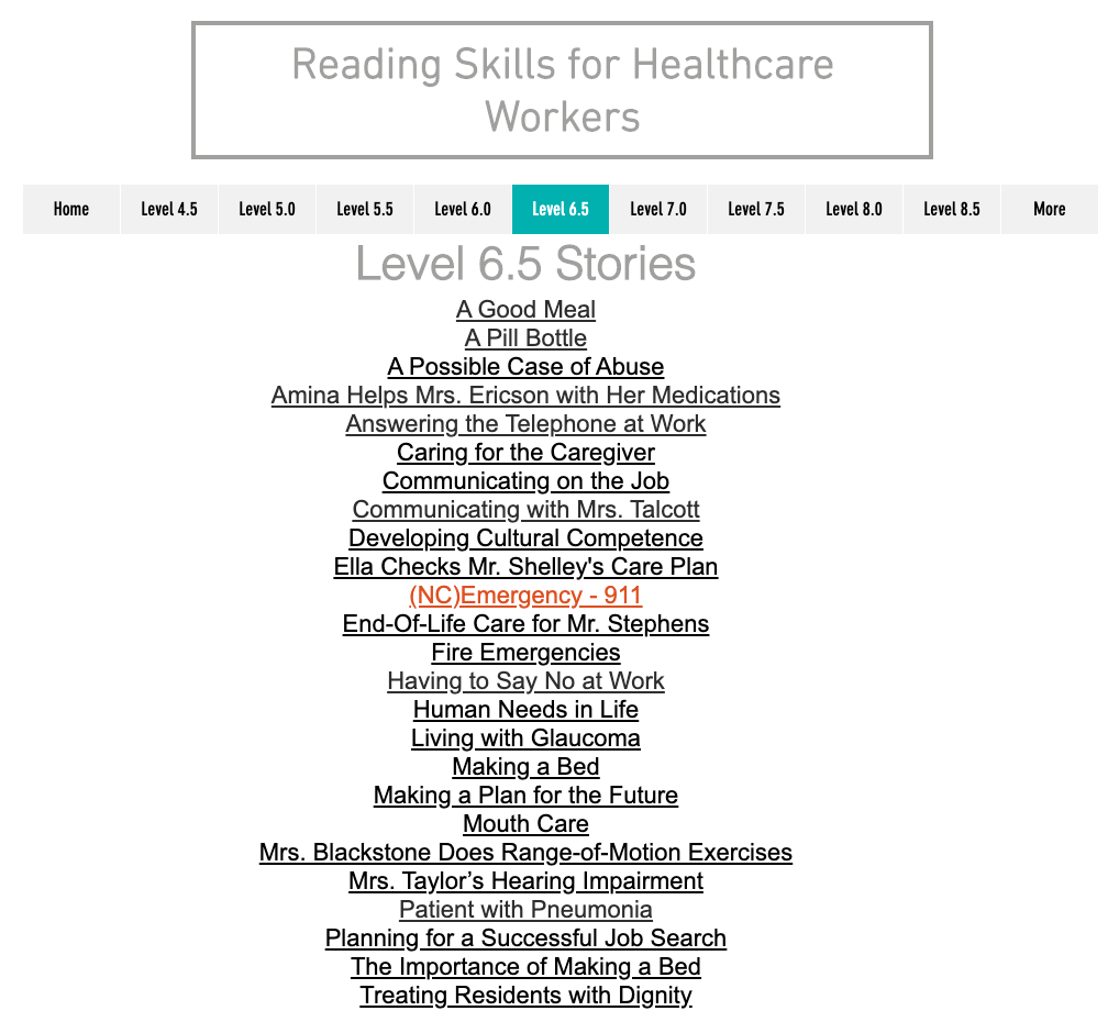 Level 6.5 Stories. List of 25 stories in Level 6.5. Titles include: A Good Meal, A Pill Bottle, A Possible Case of Abuse, Amina Helps Mrs. Ericson with Her Medications, Answering the Telephone at Work, etc.