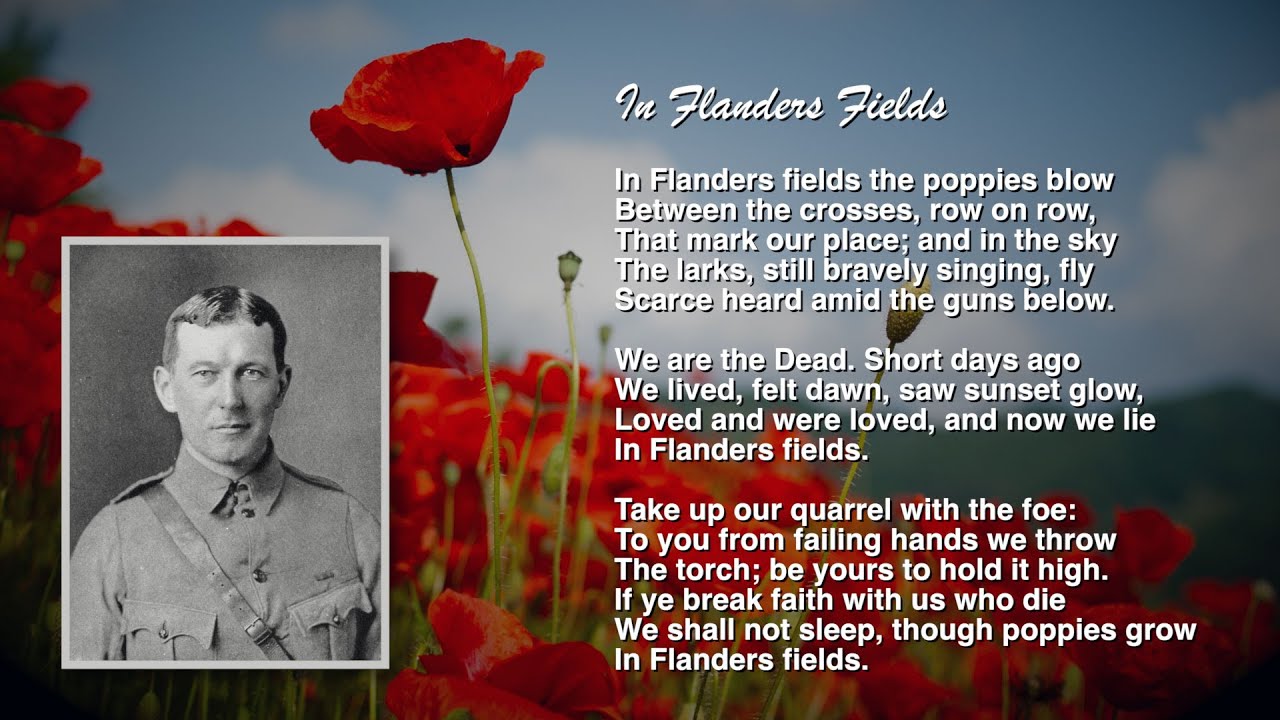 Image of Colonel John McCrea along with his poem, In Flanders Fields. In Flanders fields the poppies blow Between the crosses, row on row, That mark our place; and in the sky The larks, still bravely singing, fly Scarce heard amid the guns below. We are the Dead. Short days ago We lived, felt dawn, saw sunset glow, Loved and were loved, and now we lie, In Flanders fields. Take up our quarrel with the foe: To you from failing hands we throw The torch; be yours to hold it high. If ye break faith with us who die We shall not sleep, though poppies grow In Flanders fields.