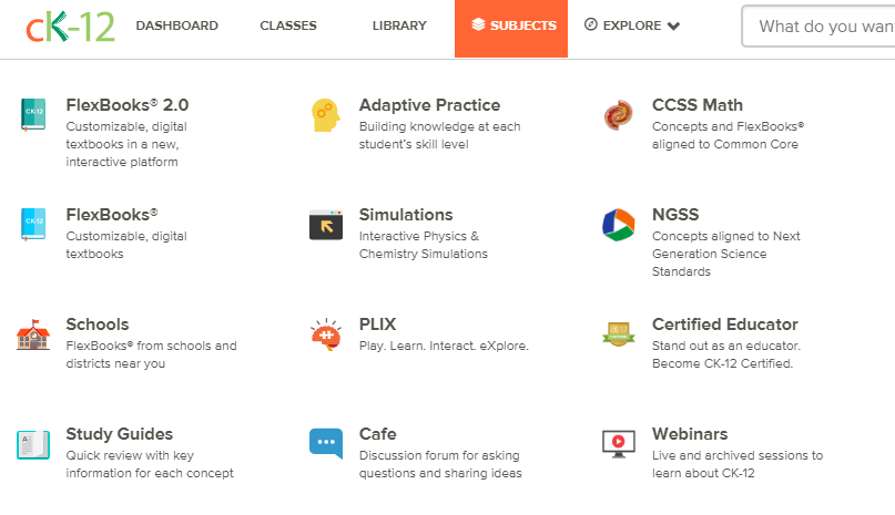 Resources available at Ck-12. Flexbooks 2.0, FlexBooks, Schools using CK-12, Study Guides, Adaptive Practice, Simulations, PLIX, Math concepts aligned to Common Core, Conceepts alligned to Next Generation Science Standards and helps  to learn about CK-12.